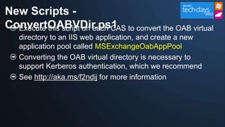 New Scripts -
ConvertOABVDir.ps1 to convert the OAB virtual
  Execute this script on each CAS
   directory to an IIS web application, and create a new
   application pool called MSExchangeOabAppPool
   Converting the OAB virtual directory is necessary to
   support Kerberos authentication, which we recommend
   See http://aka.ms/f2ndij for more information
 