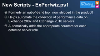 New Scripts - ExPerfwiz.ps1
  Formerly an out-of-band tool; now shipped in the product!
  Helps automate the collection of performance data on
  Exchange 2007 and Exchange 2010 servers
  Automatically adds the appropriate counters for each
  detected server role
 