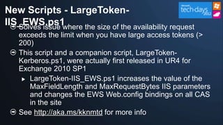 New Scripts - LargeToken-
IIS_EWS.ps1
   Solves issue where the size of the availability request
    exceeds the limit when you have large access tokens (>
    200)
    This script and a companion script, LargeToken-
    Kerberos.ps1, were actually first released in UR4 for
    Exchange 2010 SP1
      LargeToken-IIS_EWS.ps1 increases the value of the
       MaxFieldLength and MaxRequestBytes IIS parameters
       and changes the EWS Web.config bindings on all CAS
       in the site
    See http://aka.ms/kknmtd for more info
 
