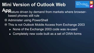 Mini Version of Outlook Web
App
  Feature driven by demand from markets where browser-
   based phones still rule
   Administer using PowerShell
   This is not Outlook Mobile Access from Exchange 2003
     None of the Exchange 2003 code was re-used

     Completely new code built as a set of OWA forms
 