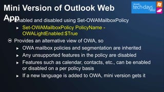 Mini Version of Outlook Web
App
  Enabled and disabled using Set-OWAMailboxPolicy
      Set-OWAMailboxPolicy PolicyName -
       OWALightEnabled:$True
    Provides an alternative view of OWA, so
      OWA mailbox policies and segmentation are inherited

      Any unsupported features in the policy are disabled

      Features such as calendar, contacts, etc., can be enabled
       or disabled on a per policy basis
      If a new language is added to OWA, mini version gets it
 