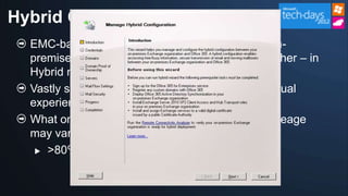 Hybrid Configuration Wizard
  EMC-based wizard plus cmdlets for setting up on-
  premises Exchange and Office 365 to work together – in
  Hybrid mode
  Vastly simpler process than the current SP1 manual
  experience
  What once took ~49 steps, now takes 6 (your mileage
  may vary)
    >80% reduction for the administrator
 