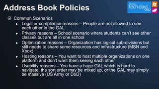Address Book Policies
  Common Scenarios
    Legal or compliance reasons – People are not allowed to see
     each other in the GAL
    Privacy reasons – School scenario where students can‟t see other
     classes but are all in one school
    Optimization reasons – Organization has logical sub-divisions but
     still needs to share some resources and infrastructure (MSN and
     Xbox)
    Hosting reasons – You want to host multiple organizations on one
     platform and don‟t want them seeing each other
    Usability reasons – You have a huge GAL which is hard to
     navigate, the sort order may be mixed up, or the GAL may simply
     be massive (US Army or DoD)
 