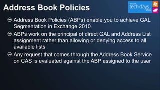 Address Book Policies
  Address Book Policies (ABPs) enable you to achieve GAL
  Segmentation in Exchange 2010
  ABPs work on the principal of direct GAL and Address List
  assignment rather than allowing or denying access to all
  available lists
  Any request that comes through the Address Book Service
  on CAS is evaluated against the ABP assigned to the user
 