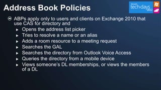 Address Book Policies
  ABPs apply only to users and clients on Exchange 2010 that
  use CAS for directory and
    Opens the address list picker

    Tries to resolve a name or an alias

    Adds a room resource to a meeting request
    Searches the GAL

    Searches the directory from Outlook Voice Access

    Queries the directory from a mobile device

    Views someone‟s DL memberships, or views the members
     of a DL
 