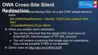 OWA Cross-Site Silent
Redirection
  Enabled on Internet-facing CAS, on a per OWA virtual directory
    basis
     Set-OWAVirtualDirectory –Identity “CAS1owa (default Web
     site)”
     –CrossSiteRedirectType Silent
    When you enable silent redirection
      You will be informed that the target CAS must have an
        ExternalURL that leverages HTTP SSL protocol
      You will receive a warning that single sign-on experience
        may not be possible if FBA is not enabled
    Demo video at http://aka.ms/OWACSSR
 