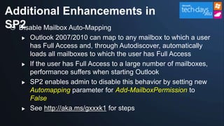 Additional Enhancements in
SP2
  Disable Mailbox Auto-Mapping
      Outlook 2007/2010 can map to any mailbox to which a user
       has Full Access and, through Autodiscover, automatically
       loads all mailboxes to which the user has Full Access
      If the user has Full Access to a large number of mailboxes,
       performance suffers when starting Outlook
      SP2 enables admin to disable this behavior by setting new
       Automapping parameter for Add-MailboxPermission to
       False
      See http://aka.ms/gxxxk1 for steps
 