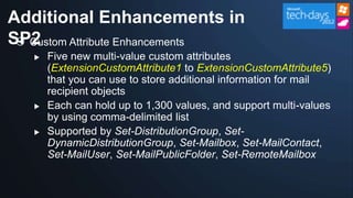 Additional Enhancements in
SP2
  Custom Attribute Enhancements
      Five new multi-value custom attributes
       (ExtensionCustomAttribute1 to ExtensionCustomAttribute5)
       that you can use to store additional information for mail
       recipient objects
      Each can hold up to 1,300 values, and support multi-values
       by using comma-delimited list
      Supported by Set-DistributionGroup, Set-
       DynamicDistributionGroup, Set-Mailbox, Set-MailContact,
       Set-MailUser, Set-MailPublicFolder, Set-RemoteMailbox
 