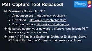 PST Capture Tool Released!
  Released 9:00 am, Jan 30th
    Announcement – http://aka.ms/pstwalk

    Download – http://aka.ms/getpstcapture

    Documentation – http://aka.ms/pstcapture

  Helps you search your network to discover and import PST
  files across your environment
  Import PST files into Exchange Online or Exchange Server
  2010 directly into users' primary mailboxes or archives
 