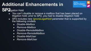 Additional Enhancements in
SP2
  Litigation Hold
     You can‟t disable or remove a mailbox that has been placed on
      litigation hold; prior to SP2, you had to disable litigation hold
     SP2 includes new IgnoreLegalHold parameter that is supported by
      the following cmdlets
         Disable-Mailbox

         Remove-Mailbox

         Disable-RemoteMailbox
         Remove-RemoteMailbox

         Disable-MailUser

         Remove-MailUser
 