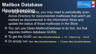 Mailbox Database
Housekeeping you may need to periodically scan
  In large environments,
   Active Directory for disconnected mailboxes that aren't yet
   marked as disconnected in the Information Store and
   update the status of those mailboxes in the Store
   You can use Clean-MailboxDatabase to do this, but that
   requires mailbox database GUIDs
   To get the GUID: Get-MailboxDatabase | fl Identity, Guid
   Or simply run: Get-MailboxDatabase | Clean-MailboxDatabase
 