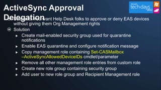 ActiveSync Approval
Delegation Help Desk folks to approve or deny EAS devices
  Scenario: You want
   without giving them Org Management rights
   Solution
     Create mail-enabled security group used for quarantine
       notifications
     Enable EAS quarantine and configure notification message

     Copy management role containing Set-CASMailbox
       –ActiveSyncAllowedDeviceIDs cmdlet/parameter
     Remove all other management role entries from custom role

     Create new role group containing security group

     Add user to new role group and Recipient Management role
 