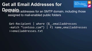 Get all Email Addresses for
Domain addresses for an SMTP domain, including those
  All email
   assigned to mail-enabled public folders

    Get-Recipient | where {$_.emailaddresses
    -match “contoso.com”} | fl name,emailaddresses
    >>emailaddresses.txt
 