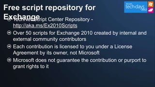 Free script repository for
Exchange Center Repository -
  TechNet Script
  http://aka.ms/Ex2010Scripts
  Over 50 scripts for Exchange 2010 created by internal and
  external community contributors
  Each contribution is licensed to you under a License
  Agreement by its owner, not Microsoft
  Microsoft does not guarantee the contribution or purport to
  grant rights to it
 