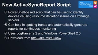 New ActiveSyncReport Script
  PowerShell-based script that can be used to identify
  devices causing resource depletion issues on Exchange
  servers
  Can help in spotting trends and automatically generate
  reports for continuous monitoring
  Uses LogParser 2.2 and Windows PowerShell 2.0
  Download from http://aka.ms/al5ohw
 