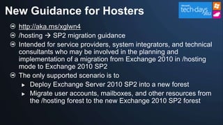 New Guidance for Hosters
  http://aka.ms/xglwn4
  /hosting  SP2 migration guidance
  Intended for service providers, system integrators, and technical
  consultants who may be involved in the planning and
  implementation of a migration from Exchange 2010 in /hosting
  mode to Exchange 2010 SP2
  The only supported scenario is to
    Deploy Exchange Server 2010 SP2 into a new forest

    Migrate user accounts, mailboxes, and other resources from
      the /hosting forest to the new Exchange 2010 SP2 forest
 