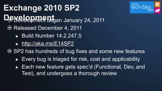Exchange 2010 SP2
Development January 24, 2011
  Development began
  Released December 4, 2011
    Build Number 14.2.247.5

    http://aka.ms/E14SP2

  SP2 has hundreds of bug fixes and some new features
    Every bug is triaged for risk, cost and applicability

    Each new feature gets spec‟d (Functional, Dev, and

     Test), and undergoes a thorough review
 