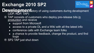 Exchange 2010 SP2
Development of using customers during development
  Exchange has a history
   (JDP, RDP, TAP)
   TAP consists of customers who deploy pre-release bits in
   production and receive
     support from Microsoft

     access to a private DL and a Wiki with all the latest info

     conference calls with Exchange team folks

     a chance to provide feedback, change the product, and find
      bugs
   SP2 TAP just shut down
 