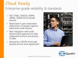 Cloud Ready
Enterprise-grade reliability & standards
 • ISO 27001, SSAE16, FERPA,
   HIPAA, FISMA & EU Model
   clauses
 • Replicated in geo-redundant
   datacenters to protect against
   datacenter wide failures
 • Risk mitigation with multi-
   dimensional approach to help
   safeguard services and privacy
   of data
 • Backed by a 99.9% financially
   backed service level agreement




                      Copyright 2012 © Sentri, Inc. All rights reserved.
 