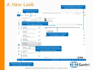 A New Look                                                                               Touch Mode adds more space and
                                                                                           finger-friendly Quick Actions
                    Minimized ribbon is just
                       one touch away




                   Consolidate views from different sources
                          into a single contact card




                                                                Inline reply lets you compose
                                                                    while staying in context




                                            Fast & fluid Quick Peeks that give you
                                          access to your calendar, people and tasks
                                                  without leaving your inbox




 Improved navigation bar for quick
   access while taking less space

                       Copyright 2012 © Microsoft Corporation and Sentri, Inc. All rights reserved.
 