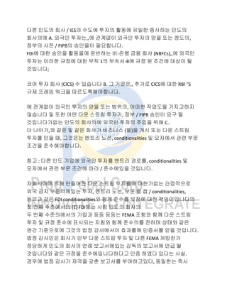 다른 인도의 회사 / IES의 수도에 투자의 활동에 유일한 종사하는 인도의
회사의에 A. 외국인 투자는,,에 관계없이 외국인 투자의 양을 또는 정도의,
정부의 사전 / FIPB의 승인을이 필요합니다.
FDI에 대한 승인을 활동을에 운반하는 비-은행 금융 회사 (NBFCs),,에 외국인
투자는 이러한 규정에 대한 부칙 1의 부속서-B에 규정 된 조건에 대상이 될
것입니다;
코어 투자 회사 (CICS) 수 있습니다 B. 그 기업은,, 추가로 CICS에 대한 RBI "S
규제 프레임 워크을 따르도록해야합니다.
에 관계없이 외국인 투자의 양을 또는 범위의, 어떠한 작업도을 가지고하지
않습니다 및 또한 어떤 다운 스트림 투자가, 정부 / FIPB 승인이 요구 될
것입니다가없는 인도의 회사의에 외국인 투자의 주입을 위해 C..
더 나아가,와 같은 및 같은 회사가 비즈니스 (들)을 개시 또는 다운 스트림
투자를 만들 때, 그것은는 엔트리 노선, conditionalities 및 모자에서 관련 부문
조건을 준수해야합니다.
참고 : 다른 인도 기업에 외국인 투자를 엔트리 경로를, conditionalities 및
모자에서 관련 부문 조건에 따라 / 준수에있을 것입니다.
자회사에에 의해 만들어진 다운 스트림 투자를에 대한가없는 간접적으로
외국 금지 부문의에있는 투자, 엔트리 노선, 부문 별 캡 / conditionalities,
등의과 같은 FDI conditionalities와 함께 준수를 보장에 대한 책임이입니다의
첫 번째 수준에서의 (E) FDI받는 사람 인도의 회사의
두 번째 수준의에서의 기업과 등등 등등는 FEMA 조항와 함께 다운 스트림
투자 및 규정 준수에 표시되는 지침와 함께 준수의를 전하며 상태와 같은
연간 기준으로에 그것의 법정 감사에서이 효과를에 인증서를 얻을 것입니다.
법정 감사인은 회사가 안부 다운 스트림 투자 및 다른 FEMA 처방전가
정당하게 인도의 회사의 연례 보고서에있는 감독의 보고서에 언급 될
것입니다와 같은 규정을 준수에입니다하다고 인증 하였다 있다는 사실.
경우에 법정 감사가 자격을 갖춘 보고서를 부여하고있다, 동일한는 즉시
 