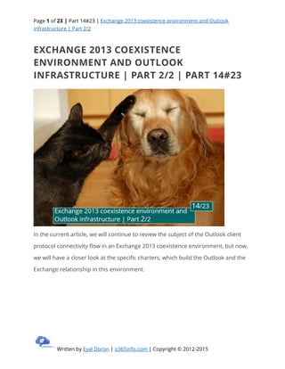 Page 1 of 23 | Part 14#23 | Exchange 2013 coexistence environment and Outlook
infrastructure | Part 2/2
Written by Eyal Doron | o365info.com | Copyright © 2012-2015
EXCHANGE 2013 COEXISTENCE
ENVIRONMENT AND OUTLOOK
INFRASTRUCTURE | PART 2/2 | PART 14#23
In the current article, we will continue to review the subject of the Outlook client
protocol connectivity flow in an Exchange 2013 coexistence environment, but now,
we will have a closer look at the specific charters, which build the Outlook and the
Exchange relationship in this environment.
 