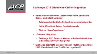  Keine öffentliche Ordner Datenbanken mehr, öffentliche
Ordner sind jetzt Postfächer
• Existierende öffentliche Ordner können migriert werden
• Keine öffentliche Ordner Replikation mehr
• Gleiche „User-Experience“
 „Cut-over“ Migration:
• Exchange 2013 Benutzer können auf öffentliche Ordner
in Exchange 2007/2010 zugreifen
 Exchange 2007/2010 Benutzer können NICHT auf Exchange
2013 öffentliche Ordner Postfächer zugreifen!!!
© ACP Gruppe 2013

11

 