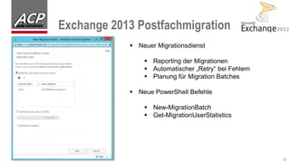Exchange 2013 Postfachmigration
12
 Neuer Migrationsdienst
 Reporting der Migrationen
 Automatischer „Retry“ bei Fehlern
 Planung für Migration Batches
 Neue PowerShell Befehle
 New-MigrationBatch
 Get-MigrationUserStatistics
 