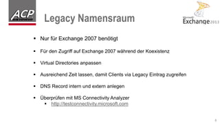 Legacy Namensraum
8
 Nur für Exchange 2007 benötigt
 Für den Zugriff auf Exchange 2007 während der Koexistenz
 Virtual Directories anpassen
 Ausreichend Zeit lassen, damit Clients via Legacy Eintrag zugreifen
 DNS Record intern und extern anlegen
 Überprüfen mit MS Connectivity Analyzer
 http://testconnectivity.microsoft.com
 