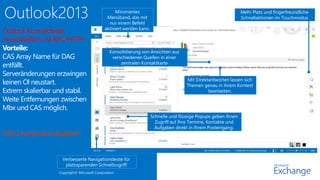 Copyright© Microsoft Corporation 
Mit Direktantworten lassen sich 
Themen genau in ihrem Kontext 
bearbeiten. 
Schnelle und flüssige Popups geben Ihnen 
Zugriff auf Ihre Termine, Kontakte und 
Aufgaben direkt in Ihrem Posteingang. 
Minimiertes 
Menüband, das mit 
nur einem Befehl 
aktiviert werden kann. 
Verbesserte Navigationsleiste für 
platzsparenden Schnellzugriff 
Mehr Platz und fingerfreundliche 
Schnellaktionen im Touchmodus 
Konsolidierung von Ansichten aus 
verschiedenen Quellen in einer 
zentralen Kontaktkarte 
Outlook Konnektivität 
Ausschließlich via RPC/HTTP! 
Vorteile: 
CAS Array Name für DAG 
entfällt. 
Serveränderungen erzwingen 
keinen Ol neustart. 
Extrem skalierbar und stabil. 
Weite Entfernungen zwischen 
Mbx und CAS möglich. 
Ol2k3 hardcoded disabled!! 
 