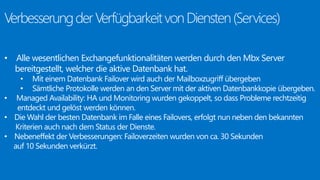 • Alle wesentlichen Exchangefunktionalitäten werden durch den Mbx Server 
bereitgestellt, welcher die aktive Datenbank hat. 
• Mit einem Datenbank Failover wird auch der Mailboxzugriff übergeben 
• Sämtliche Protokolle werden an den Server mit der aktiven Datenbankkopie übergeben. 
• Managed Availability: HA und Monitoring wurden gekoppelt, so dass Probleme rechtzeitig 
entdeckt und gelöst werden können. 
• Die Wahl der besten Datenbank im Falle eines Failovers, erfolgt nun neben den bekannten 
Kriterien auch nach dem Status der Dienste. 
• Nebeneffekt der Verbesserungen: Failoverzeiten wurden von ca. 30 Sekunden 
auf 10 Sekunden verkürzt. 
 