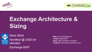 Exchange Architecture &
Sizing
Dave Stork
Architect @ OGD ict-
diensten
Exchange MVP
Mail: dave.stork@ogd.nl
Twitter: @dmstork
Blog: https://dirteam.com/dave
Podcast: www.theUCarchitects.com
 