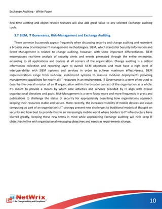 Exchange Auditing - White Paper


Real-time alerting and object restore features will also add great value to any selected Exchange auditing
tools.

   3.7 SIEM, IT Governance, Risk-Management and Exchange Auditing

     These common buzzwords appear frequently when discussing security and change auditing and represent
a broader view of enterprise IT management methodologies. SIEM, which stands for Security Information and
Event Management is related to change auditing, however, with some important differentiators. SIEM
encompasses real-time analysis of security alerts and events generated through the entire enterprise,
extending to all applications and devices at all corners of the organization. Change auditing is a critical
information collection and reporting layer to overall SIEM objectives and must have a high level of
interoperability with SIEM systems and services in order to achieve maximum effectiveness. SIEM
implementations range from in-house, customized systems to massive modular deployments providing
management capabilities for nearly all IT resources in an environment. IT Governance is a term often used to
describe the overall mission of an IT organization within the broader context of the organization as a whole.
It’s meant to provide a means by which core activities and services provided by IT align with overall
organizational directives and goals. Risk-Management is a term found more and more frequently in press and
publications to challenge the status of security for appropriately describing how organizations approach
keeping their resources stable and secure. More recently, the increased visibility of mobile devices and cloud
computing as part of an organization’s IT strategy present new challenges to traditional models of thought on
security and how best to provide that in an increasingly mobile world where borders to IT infrastructure have
blurred greatly. Keeping these new terms in mind while approaching Exchange auditing will help keep IT
objectives in line with organizational messaging objectives and needs as requirements change.




                                                                                                           10
 