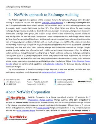 Exchange Auditing - White Paper



   4. NetWrix approach to Exchange Auditing
    The NetWrix approach incorporates all the necessary features for achieving effective Active Directory
auditing in a software solution. The NetWrix Exchange Change Reporter is an Exchange auditing tool that
tracks changes made to Exchange objects, settings and permissions across the entire messaging infrastructure.
It generates audit reports that include the four W’s: Who, What, When, and Where for every audited
Exchange change including created and deleted mailboxes, transport link changes, changes made to security
permissions, Exchange admin groups, and all other change activity. It also automatically provides before and
new setting values for each Exchange configuration change to improve security and change control efforts.
NetWrix also offers an optional Non-Owner Mailbox Auditing add-on critical to securing sensitive information
from prying eyes by users and administrators with too much privilege over mail files. The automatic collection
and reporting on Exchange changes not only surpasses native capabilities in Windows but expands upon them
eliminating the time and effort spent collecting change audit information manually or through complex
scripting thereby making this information both reliable and actionable. Furthermore, it has the ability to
sustain compliance through historical reporting for up to 7 years and more and extend Exchange auditing into
SIEM systems such as SCOM for improved IT control and protection of these investments. In addition to
Exchange auditing, NetWrix offers additional integrated modules for Active Directory, Group Policy and more
helping protect existing investments in current NetWrix product installations. Adding Active Directory Change
Reporter allows for real-time alert capabilities and automatic restoration for Exchange objects, setting and
permission changes.
    Try a free download of NetWrix Exchange Change Reporter to see how NetWrix can help with your
auditing and compliance needs. Download link: netwrix.com/exch_download




About NetWrix Corporation
                               NetWrix Corporation is a highly specialized provider of solutions for IT
                              infrastructure change auditing. Change auditing is the core competency of
NetWrix and no other vendor focuses on this more extensively. With the broadest platform coverage available
in the industry, innovative technology and strategic roadmap aiming to support different types of IT systems,
devices and applications, NetWrix offers award-winning change auditing solutions at very competitive prices,
matched with great customer service. Founded in 2006, NetWrix has evolved as #1 for Change Auditing as



                                                                                                           11
 