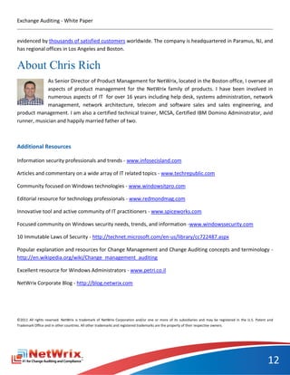 Exchange Auditing - White Paper


evidenced by thousands of satisfied customers worldwide. The company is headquartered in Paramus, NJ, and
has regional offices in Los Angeles and Boston.


About Chris Rich
             As Senior Director of Product Management for NetWrix, located in the Boston office, I oversee all
             aspects of product management for the NetWrix family of products. I have been involved in
             numerous aspects of IT for over 16 years including help desk, systems administration, network
             management, network architecture, telecom and software sales and sales engineering, and
product management. I am also a certified technical trainer, MCSA, Certified IBM Domino Administrator, avid
runner, musician and happily married father of two.



Additional Resources

Information security professionals and trends - www.infosecisland.com

Articles and commentary on a wide array of IT related topics - www.techrepublic.com

Community focused on Windows technologies - www.windowsitpro.com

Editorial resource for technology professionals - www.redmondmag.com

Innovative tool and active community of IT practitioners - www.spiceworks.com

Focused community on Windows security needs, trends, and information -www.windowssecurity.com

10 Immutable Laws of Security - http://technet.microsoft.com/en-us/library/cc722487.aspx

Popular explanation and resources for Change Management and Change Auditing concepts and terminology -
http://en.wikipedia.org/wiki/Change_management_auditing

Excellent resource for Windows Administrators - www.petri.co.il

NetWrix Corporate Blog - http://blog.netwrix.com




©2011 All rights reserved. NetWrix is trademark of NetWrix Corporation and/or one or more of its subsidiaries and may be registered in the U.S. Patent and
Trademark Office and in other countries. All other trademarks and registered trademarks are the property of their respective owners.




                                                                                                                                                      12
 