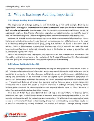 Exchange Auditing - White Paper



   2. Why is Exchange Auditing Important?
   2.1 Exchange Auditing: A Real-World Example

    The importance of Exchange auditing is best illustrated by a real-world example. Email is the
organization’s primary go-to store of information and is still the most relied upon means of communication
both internally and externally. It contains everything from sensitive communications within and outside the
organization, employee data, financial information, proprietary and trade information not meant for public or
even certain internal recipients. One bad change can put that information and compliance at serious risk.
    Consider the network administrator conducting routine operations who needs help managing a remote
Exchange server in the organization. In order to recruit some assistance, they add a local admin to the server
to the Exchange Enterprise Administrators group, giving that individual full access to the server and its
settings. This local admin decides to change the database store of local mailboxes to a new SAN drive,
however, the configuration is performed incorrectly. Users at this location are unable to access their mail.
Frustration and anger quickly sets in.
    Without an Exchange auditing tool in place, this organization will have to work harder and faster to find
the problem costing time and some of the reputation of the IT group. With auditing, this information could
have been quickly and easily discovered saving potentially hours of troubleshooting.

   2.2 Exchange Auditing to Reduce Risk

    Exchange auditing provides accountability thereby reducing risk through detailed collection and analysis of
MS Exchange configuration change information. An Exchange permission setting made today may not be
appropriate at some point in the future. Exchange auditing is the vehicle by which changes made to Exchange
settings and permissions can be monitored and can be weighed against predetermined compliance and
security risks and mitigated accordingly. Establishing risk factors is the single most important step in securing
any IT environment. Doing so will ensure that everyone involved from end-users to senior management
understands what is at risk. This creates a conscious awareness of all things critical to sustaining normal
business operations within the messaging infrastructure. Regularly revisiting these risk factors will serve to
adjust them appropriate to needs and condition changes.
    Once the risk factors have been identified, the next step is to secure them. For Exchange server,
permissions limit rights to sensitive data stored in mailboxes. Effectively managing every aspect of user and
administrator interaction with the messaging environment reduces risk while granting the appropriate access
needed to communicate effectively and consistently. Change may sometimes bring unpredictable results, one
of which is unintentionally creating conditions that disrupts mail delivery. Exchange auditing provides




                                                                                                                    4
 