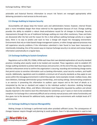 Exchange Auditing - White Paper


actionable and historical forensic information to ensure risk factors are managed appropriately while
delivering consistent e-mail services to the end-users.

   2.3 Change Auditing to Improve Security

     Accountability will always keep the honest users and administrators honest, however, internal threats
pose a more immediate danger than those external to the organization because of trust. Change auditing
provides the ability to establish a robust check-and-balance record for all changes to Exchange. Security
improvements through the use of traditional Exchange auditing are most often reactionary. Flaws and holes
are discovered after the fact and the reason for this is that without auditing Exchange activity on a regular
basis, there is no way to predict and react to how a change will impact the messaging environment.
Environments that rely on ticket-based change management systems, or other change approval processes may
still experience security problems if the information submitted is later found to have been inaccurate or
intentionally misleading. One of the easiest ways to improve Exchange security is to extract and review change
information automatically on a regular basis.

   2.4 Exchange Auditing to Sustain Compliance

    Regulations such as SOX, PCI, FISMA, HIPAA each have their own detailed explanations of security standard
practices including what exactly needs to be tracked and recorded. These regulations exist to establish (IT)
change auditing standards to protect both businesses and consumers. At the end of the day, these regulations
and their enforcement strive to confirm the organization is securing, recording and monitoring change events
that permit access to sensitive information such as banking information, social security numbers, and health
records. Additionally, regulations exist to establish a minimum set of security standards as they apply to user
access within the messaging environment in which they operate. Some examples include: mailbox moves, data
store deletions, Exchange administrator group memberships, and routing settings. Demonstrating compliance
is an exercise in presenting this information to auditors upon request and to the level of details as is
interpreted by the law or standard and subject to the individual auditor’s discretion. Auditing Exchange
provides the Who, What, When, and Where information most frequently requested by auditors and almost
equally important is the need to store this information for sometimes up to 7 years or more to be considered
compliant. For Exchange this is extremely difficult and an entirely manual process with native functionality and
thus gives rise to the demand for additional tools, especially in large environments with multiple levels of IT
administration.

   2.5 Exchange Auditing to Improve Manageability

   Making changes to Exchange is performed easily when provided sufficient access. The consequences of
changes however require thought and planning to avoid problems. Even if a lab environment is used to test



                                                                                                                   5
 