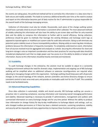 Exchange Auditing - White Paper


the events are taking place, the preferred method will be to centralize this information in a data store that is
both secure and readily available. This leads to numerous additional benefits over time as the need to analyze
and report on this information becomes part of daily routine for the IT administrator or group responsible for
the overall health of the Exchange messaging services.

    Collection of information must also be reliable. Occasionally, each piece of the change auditing system
should have a periodic check to ensure information is consistent when collected. The most advanced methods
of reliably collecting this information will also have the ability to pre-screen data and filter for only essential
data and the ability to compress this information to further add to overall efficiency. During collection,
preference should be given to methods that leverage the existing Windows and Exchange event logs as
opposed to injected agents or modified core system code for audit data extraction. Doing so will eliminate any
potential system stability issues or future incompatibility problems. Relying solely on event log data introduces
problems because this information is frequently incomplete. To completely understand an event, information
from all sources involved must be aggregated and analyzed as a whole. Securing this information for short and
long-term storage is also an important consideration and thus best-practices for securing audit data should be
included pre-deployment such that no single power-user has access to or the ability to delete or tamper with
information. Access to this information should be heavily restricted and monitored.

   3.3 Scalability

   To audit Exchange changes in the enterprise, the solution must be scalable to adjust to a constantly
changing environment without the need for dramatic steps. Implementation and ongoing use of MS Exchange
auditing will be simplified when no additional software or extensive reconfigurations are required when
adjusting to messaging changes within the organization. Exchange auditing should keep pace with all granular
changes as the overall topology of the network, domain controllers and Active Directory changes to ensure
consistent control to best serve end-users and provide an invaluable audit trail for the IT staff. This scalability
needs to be facilitated easily.

   3.4 Advanced Reporting Capabilities

    Once data collection is automated, reliable and stored securely, MS Exchange auditing can assume a
proactive role in sustaining compliance, securing information and improving overall messaging performance
and stability. Advanced reporting is necessary to provide IT administrators, management and auditors with
summarized information on every Exchange change and for any time period. Without the ability to produce
clear information on change history for day-to-day modifications to Exchange objects and settings, such as,
who changed mailbox permissions or if there has been a deleted connector, sustaining compliance, stability
and security will be impossible and many opportunities to improve these functions will be surrendered.




                                                                                                                      8
 