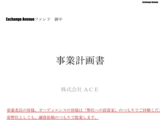 Exchange Avenue




Exchange Avenueファンド   御中




                      事業計画書

                       株式会社 ＡＣＥ


※審査員の皆様、オーディエンスの皆様は「弊社への投資家」のつもりでご拝聴くださ
※弊社としても、融資依頼のつもりで提案します。
 