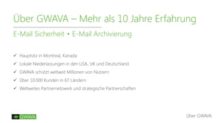 Über GWAVA – Mehr als 10 Jahre Erfahrung
E-Mail Sicherheit E-Mail Archivierung
Über GWAVA
 Hauptsitz in Montreal, Kanada
 Lokale Niederlassungen in den USA, UK und Deutschland
 GWAVA schützt weltweit Millionen von Nutzern
 Über 10.000 Kunden in 67 Ländern
 Weltweites Partnernetzwerk und strategische Partnerschaften
 