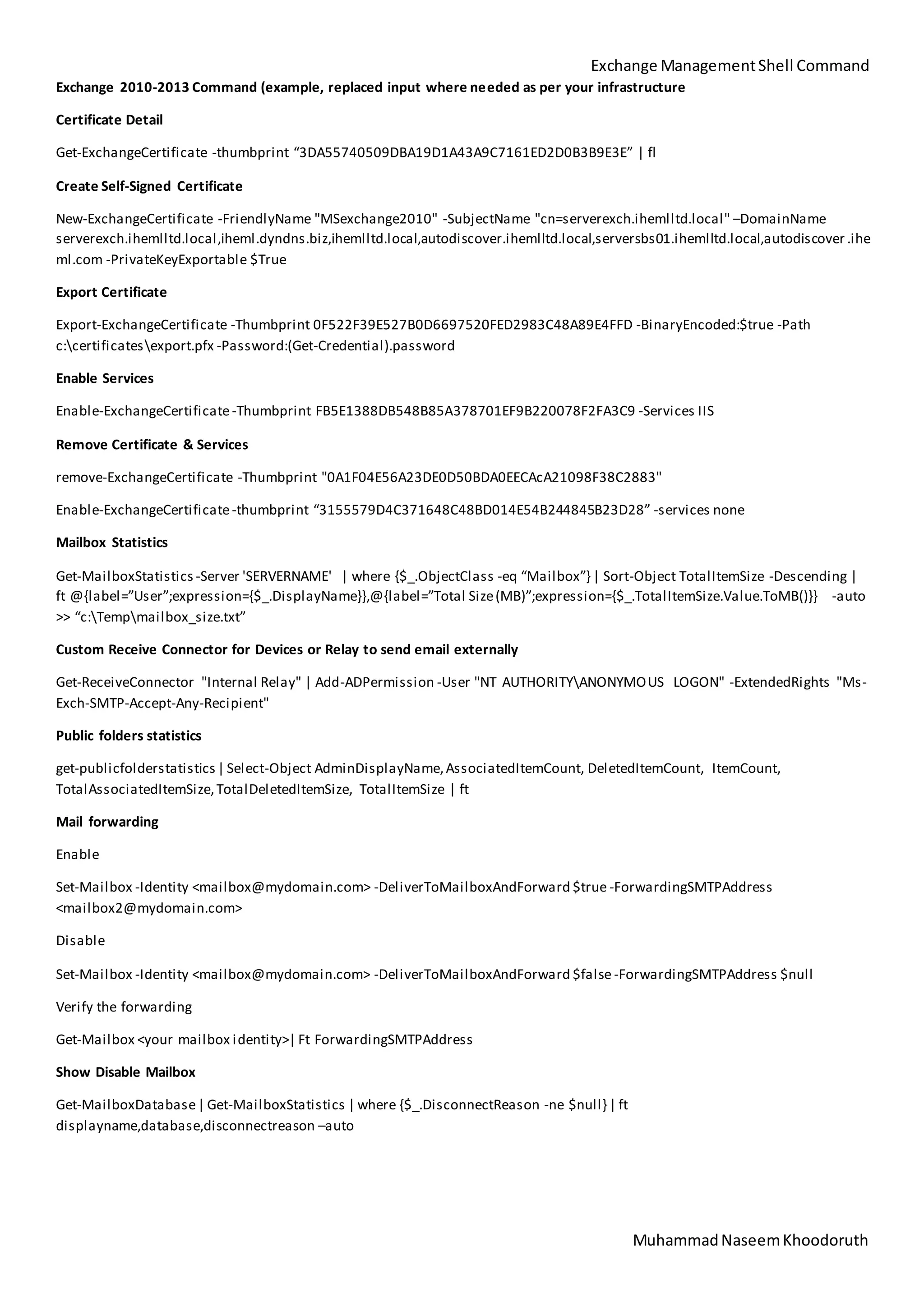 Exchange ManagementShell Command
MuhammadNaseemKhoodoruth
Exchange 2010-2013 Command (example, replaced input where needed as per your infrastructure
Certificate Detail
Get-ExchangeCertificate -thumbprint “3DA55740509DBA19D1A43A9C7161ED2D0B3B9E3E” | fl
Create Self-Signed Certificate
New-ExchangeCertificate -FriendlyName "MSexchange2010" -SubjectName "cn=serverexch.ihemlltd.local" –DomainName
serverexch.ihemlltd.local,iheml.dyndns.biz,ihemlltd.local,autodiscover.ihemlltd.local,serversbs01.ihemlltd.local,autodiscover .ihe
ml.com -PrivateKeyExportable $True
Export Certificate
Export-ExchangeCertificate -Thumbprint 0F522F39E527B0D6697520FED2983C48A89E4FFD -BinaryEncoded:$true -Path
c:certificatesexport.pfx -Password:(Get-Credential).password
Enable Services
Enable-ExchangeCertificate-Thumbprint FB5E1388DB548B85A378701EF9B220078F2FA3C9 -Services IIS
Remove Certificate & Services
remove-ExchangeCertificate -Thumbprint "0A1F04E56A23DE0D50BDA0EECAcA21098F38C2883"
Enable-ExchangeCertificate-thumbprint “3155579D4C371648C48BD014E54B244845B23D28” -services none
Mailbox Statistics
Get-MailboxStatistics -Server 'SERVERNAME' | where {$_.ObjectClass -eq “Mailbox”}| Sort-Object TotalItemSize -Descending |
ft @{label=”User”;expression={$_.DisplayName}},@{label=”Total Size(MB)”;expression={$_.TotalItemSize.Value.ToMB()}} -auto
>> “c:Tempmailbox_size.txt”
Custom Receive Connector for Devices or Relay to send email externally
Get-ReceiveConnector "Internal Relay" | Add-ADPermission -User "NT AUTHORITYANONYMOUS LOGON" -ExtendedRights "Ms-
Exch-SMTP-Accept-Any-Recipient"
Public folders statistics
get-publicfolderstatistics| Select-Object AdminDisplayName,AssociatedItemCount, DeletedItemCount, ItemCount,
TotalAssociatedItemSize,TotalDeletedItemSize, TotalItemSize | ft
Mail forwarding
Enable
Set-Mailbox -Identity <mailbox@mydomain.com> -DeliverToMailboxAndForward $true -ForwardingSMTPAddress
<mailbox2@mydomain.com>
Disable
Set-Mailbox -Identity <mailbox@mydomain.com> -DeliverToMailboxAndForward $false -ForwardingSMTPAddress $null
Verify the forwarding
Get-Mailbox <your mailbox identity>| Ft ForwardingSMTPAddress
Show Disable Mailbox
Get-MailboxDatabase| Get-MailboxStatistics | where {$_.DisconnectReason -ne $null}| ft
displayname,database,disconnectreason –auto
 