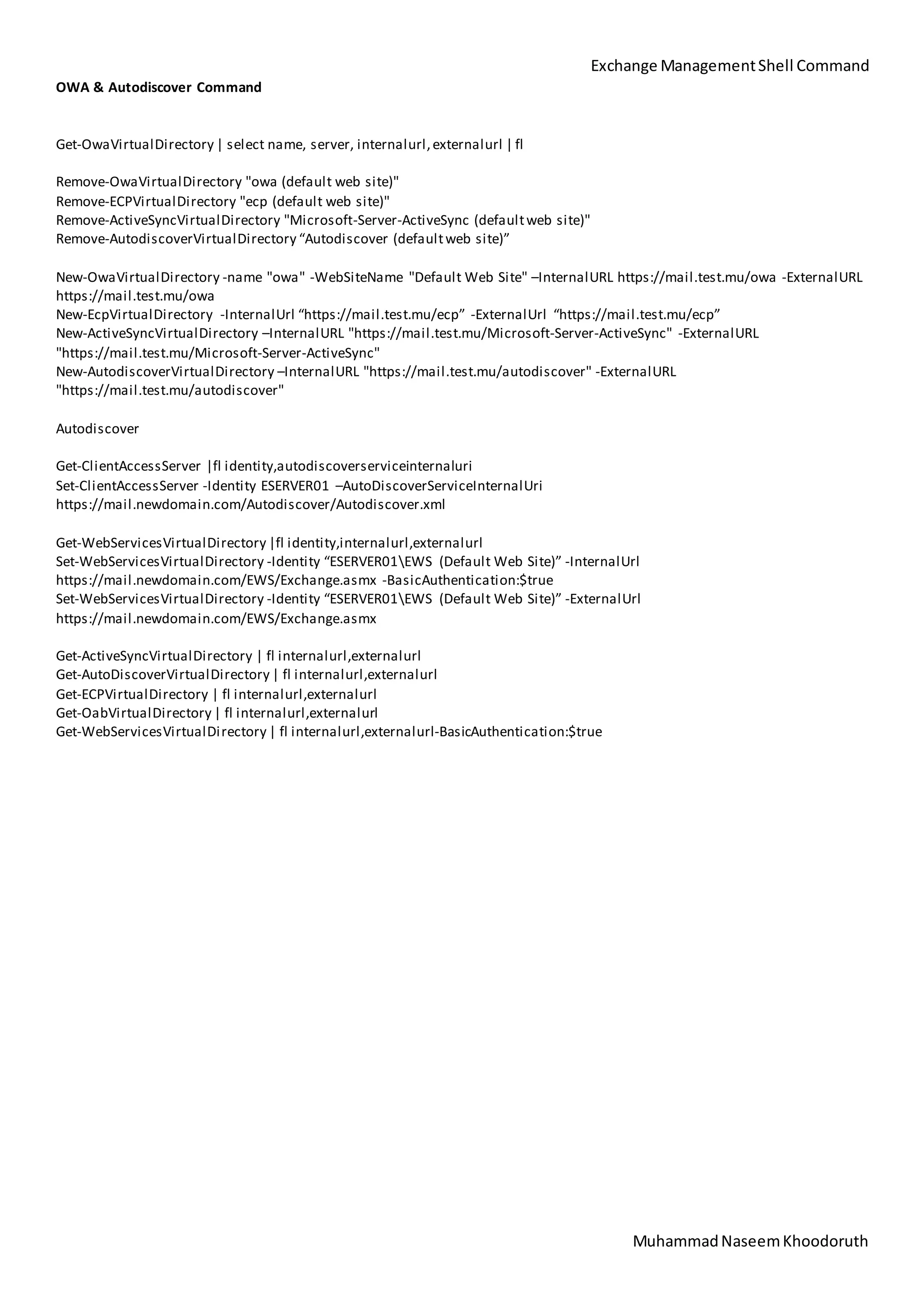 Exchange ManagementShell Command
MuhammadNaseemKhoodoruth
OWA & Autodiscover Command
Get-OwaVirtualDirectory | select name, server, internalurl,externalurl | fl
Remove-OwaVirtualDirectory "owa (default web site)"
Remove-ECPVirtualDirectory "ecp (default web site)"
Remove-ActiveSyncVirtualDirectory "Microsoft-Server-ActiveSync (defaultweb site)"
Remove-AutodiscoverVirtualDirectory “Autodiscover (defaultweb site)”
New-OwaVirtualDirectory -name "owa" -WebSiteName "Default Web Site" –InternalURL https://mail.test.mu/owa -ExternalURL
https://mail.test.mu/owa
New-EcpVirtualDirectory -InternalUrl “https://mail.test.mu/ecp” -ExternalUrl “https://mail.test.mu/ecp”
New-ActiveSyncVirtualDirectory –InternalURL "https://mail.test.mu/Microsoft-Server-ActiveSync" -ExternalURL
"https://mail.test.mu/Microsoft-Server-ActiveSync"
New-AutodiscoverVirtualDirectory –InternalURL "https://mail.test.mu/autodiscover" -ExternalURL
"https://mail.test.mu/autodiscover"
Autodiscover
Get-ClientAccessServer |fl identity,autodiscoverserviceinternaluri
Set-ClientAccessServer -Identity ESERVER01 –AutoDiscoverServiceInternalUri
https://mail.newdomain.com/Autodiscover/Autodiscover.xml
Get-WebServicesVirtualDirectory |fl identity,internalurl,externalurl
Set-WebServicesVirtualDirectory -Identity “ESERVER01EWS (Default Web Site)” -InternalUrl
https://mail.newdomain.com/EWS/Exchange.asmx -BasicAuthentication:$true
Set-WebServicesVirtualDirectory -Identity “ESERVER01EWS (Default Web Site)” -ExternalUrl
https://mail.newdomain.com/EWS/Exchange.asmx
Get-ActiveSyncVirtualDirectory | fl internalurl,externalurl
Get-AutoDiscoverVirtualDirectory | fl internalurl,externalurl
Get-ECPVirtualDirectory | fl internalurl,externalurl
Get-OabVirtualDirectory | fl internalurl,externalurl
Get-WebServicesVirtualDirectory | fl internalurl,externalurl-BasicAuthentication:$true
 