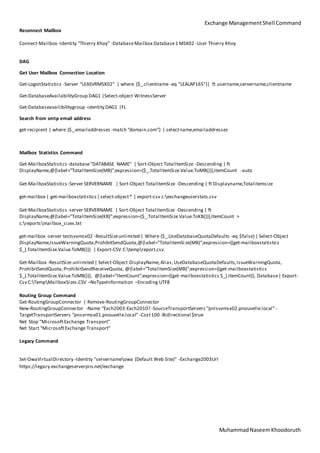 Exchange ManagementShell Command
MuhammadNaseemKhoodoruth
Reconnect Mailbox
Connect-Mailbox -Identity "Thierry Khoy" -DatabaseMailbox Database1 MSX02 -User Thierry Khoy
DAG
Get User Mailbox Connection Location
Get-LogonStatistics -Server "LEASVRMSX02" | where {$_.clientname -eq "LEALAP165"}| ft username,servername,clientname
Get-DatabaseAvailabilityGroup DAG1 |Select-object WitnessServer
Get-Databaseavailibilitygroup -identity DAG1 |FL
Search from smtp email address
get-recipient | where {$_.emailaddresses -match “domain.com”} | selectname,emailaddresses
Mailbox Statistics Command
Get-MailboxStatistics -database"DATABASE NAME" | Sort-Object TotalItemSize -Descending | ft
DisplayName,@{label=”TotalItemSize(MB)”;expression={$_.TotalItemSize.Value.ToMB()}},ItemCount -auto
Get-MailboxStatistics -Server SERVERNAME | Sort-Object TotalItemSize -Descending | ft Displayname,Totalitemsize
get-mailbox | get-mailboxstatistics| select-object* | export-csv c:exchangeuserstats.csv
Get-MailboxStatistics -server SERVERNAME | Sort-Object TotalItemSize -Descending | ft
DisplayName,@{label=”TotalItemSize(KB)”;expression={$_.TotalItemSize.Value.ToKB()}},ItemCount >
c:reportsmailbox_sizes.txt
get-mailbox -server testsvvmsx02 -ResultSizeunlimited | Where {$_.UseDatabaseQuotaDefaults -eq $false}| Select-Object
DisplayName,IssueWarningQuota,ProhibitSendQuota,@{label="TotalItemSi ze(MB)";expression={(get-mailboxstatistics
$_).TotalItemSize.Value.ToMB()}} | Export-CSV C:tempreport.csv
Get-Mailbox -ResultSize unlimited | Select-Object DisplayName,Alias,UseDatabaseQuotaDefaults,IssueWarningQuota,
ProhibitSendQuota,ProhibitSendReceiveQuota, @{label="TotalItemSize(MB)";expression={(get-mailboxstatistics
$_).TotalItemSize.Value.ToMB()}}, @{label="ItemCount";expression={(get-mailboxstatistics $_).ItemCount}}, Database| Export-
Csv C:TempMailboxSizes.CSV –NoTypeInformation –Encoding UTF8
Routing Group Command
Get-RoutingGroupConnector | Remove-RoutingGroupConnector
New-RoutingGroupConnector -Name “Exch2003-Exch2010? -SourceTransportServers “pnlsvvmsx02.pnouvelle.local” -
TargetTransportServers “pnsvrmsx01.pnouvelle.local” -Cost100 -Bidirectional $true
Net Stop "MicrosoftExchange Transport"
Net Start "MicrosoftExchange Transport"
Legacy Command
Set-OwaVirtualDirectory -Identity "servernameowa (Default Web Site)" -Exchange2003Url
https://legacy.exchangeserverpro.net/exchange
 