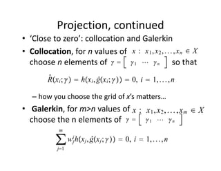 Projection, continued 
• ‘Close to zero’: collocation and Galerkin
                                  x : x1 , x2 , . . . , xn ∈ X
• Collocation, for n values of                                   
                            1  n
  choose n elements of                                so that   
         ̂
         Rx i ;   hx i , ĝx i ;   0, i  1, . . . , n

   – how you choose the grid of x’s matters…
• Galerkin, for m>n values of                                     
                               x : x1 , x2 , . . . , xm ∈ X
  choose the n elements of      1   n
             m

            ∑ wij hxj , ĝxj ;   0, i  1, . . . , n
             j1
 
