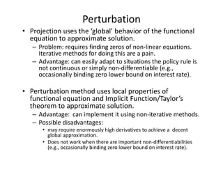 Perturbation
• Projection uses the ‘global’ behavior of the functional 
  equation to approximate solution.
   – Problem: requires finding zeros of non‐linear equations. 
     Iterative methods for doing this are a pain.
   – Advantage: can easily adapt to situations the policy rule is 
     not continuous or simply non‐differentiable (e.g., 
     occasionally binding zero lower bound on interest rate).

• Perturbation method uses local properties of 
  functional equation and Implicit Function/Taylor’s 
  theorem to approximate solution.
   – Advantage:  can implement it using non‐iterative methods. 
   – Possible disadvantages: 
      • may require enormously high derivatives to achieve a  decent 
        global approximation.
      • Does not work when there are important non‐differentiabilities
        (e.g., occasionally binding zero lower bound on interest rate).
 