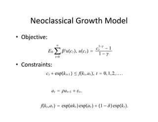 Neoclassical Growth Model
• Objective:
                                                1−
                                            c −1
               E 0 ∑  t uc t , uc t   t
                                             1−
                  t0

• Constraints:
            c t  expk t1  ≤ fk t , a t , t  0, 1, 2, . . . .


                a t  a t−1   t .


         fk t , a t   expk t  expa t   1 −  expk t .
 