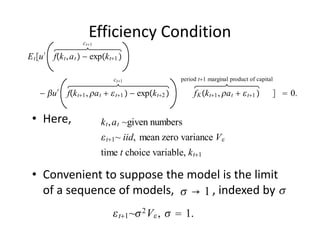 Efficiency Condition
                     ct1

E t u ′ fk t , a t  − expk t1 

                                ct1                period t1 marginal product of capital

    − u ′ fk t1 , a t   t1  − expk t2          f K k t1 , a t   t1       0.

 • Here,                    k t , a t ~given numbers
                             t1 ~ iid, mean zero variance V 
                            time t choice variable, k t1

 • Convenient to suppose the model is the limit 
                             →1                     
   of a sequence of models,             , indexed by   
                                 t1 ~ 2 V  ,   1.
 