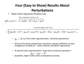 Four (Easy to Show) Results About 
                        Perturbations
    • Taylor series expansion of policy rule:
                   linear component of policy rule

gk t , a t ,  ≃ k  g k k t − k  g a a t  g  

                                          second and higher order terms

  1 g kk k t − k 2  g aa a 2  g   2   g ka k t − ka t  g k k t − k  g a a t  . . .
                                t
   2

          –   g   0 : to a first order approximation, ‘certainty equivalence’ 
          – All terms found by solving linear equations, except coefficient on past 
                                  gk
            endogenous variable,        ,which requires solving for eigenvalues

          – To second order approximation: slope terms certainty equivalent –
                                     g k  g a  0
          – Quadratic, higher order terms computed recursively.
 