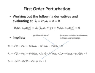 First Order Perturbation
  • Working out the following derivatives and 
    evaluating at  k t  k ∗ , a t    0
        R k k t , a t , ; g  R a k t , a t , ; g  R  k t , a t , ; g  0

                                   ‘problematic term’                      Source of certainty equivalence
  • Implies:                                                               In linear approximation


R k  u ′′ f k − e g g k  − u ′ f Kk g k − u ′′ f k g k − e g g 2 f K  0
                                                                     k



R a  u ′′ f a − e g g a  − u ′ f Kk g a  f Ka  − u ′′ f k g a  f a  − e g g k g a  g a f K  0


R   −u ′ e g  u ′′ f k − e g g k f K g   0
 