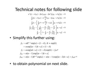 Technical notes for following slide
               u ′′ f k − e g g k  − u ′ f Kk g k − u ′′ f k g k − e g g 2 f K
                                                                              k        0
                       1 f − e g g  − u ′ f Kk g − f g − e g g 2 f K               0
                        k            k
                                                 u ′′
                                                        k       k k           k

                       1 f − 1 e g  u ′ f Kk  f f K g  e g g 2 f K                  0
                        k                       u ′′
                                                             k       k          k


                  1 fk −               1  u ′ f Kk  f k g  g 2                      0
                                                                           k
                   eg fK             f K       u ′′ e g f K      eg              k


                                1 − 1  1  u ′ f Kk                     gk  g2  0
                                                                               k
                                          u ′′ e g f K

• Simplify this further using:
       f K  K−1 expa  1 − , K ≡ expk
            exp − 1k  a  1 − 
       f k   expk  a  1 −  expk  f K e g
      f Kk   − 1 exp − 1k  a
      f KK   − 1K−2 expa   − 1 exp − 2k  a  f Kk e −g


• to obtain polynomial on next slide. 
 